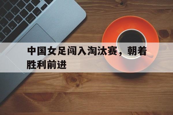 中国女足闯入淘汰赛，朝着胜利前进-九游登录入口