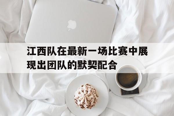 江西队在最新一场比赛中展现出团队的默契配合