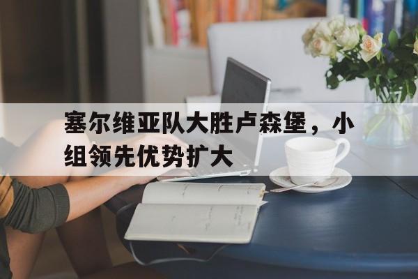塞尔维亚队大胜卢森堡，小组领先优势扩大-九游网页版