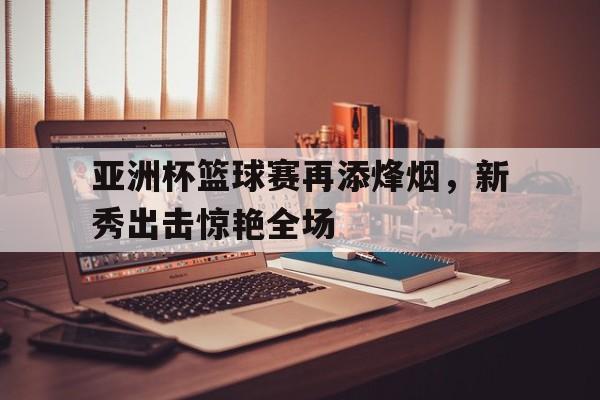 亚洲杯篮球赛再添烽烟，新秀出击惊艳全场-九游官网