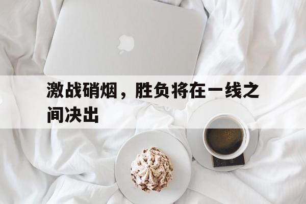 激战硝烟，胜负将在一线之间决出-九游下载安装
