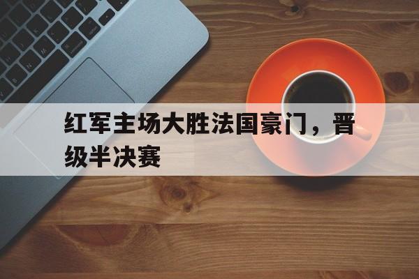 红军主场大胜法国豪门，晋级半决赛-九游登录入口