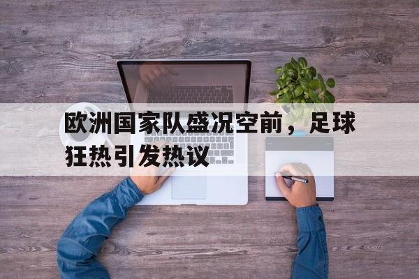欧洲国家队盛况空前，足球狂热引发热议-九游网页版